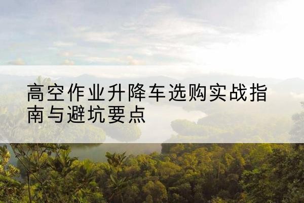 梅州升降车怎么选-高空作业升降车选购实战指南与避坑要点