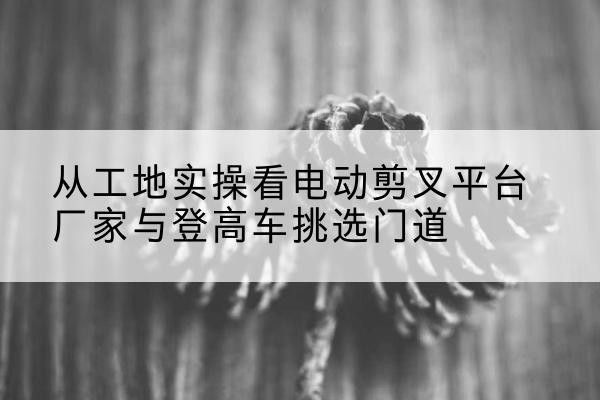 梅州电动剪叉升降平台厂家-从工地实操看电动剪叉平台厂家与登高车挑选门道