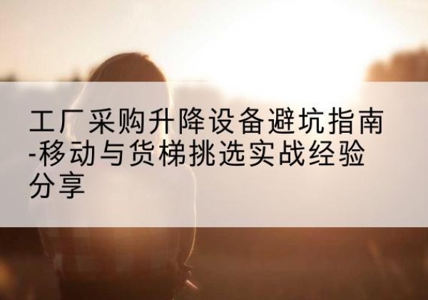 梅州移动式升降机怎么选-工厂采购升降设备避坑指南-移动与货梯挑选实战经验分享