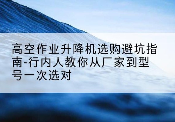 梅州升降平台厂家-高空作业升降机选购避坑指南-行内人教你从厂家到型号一次选对