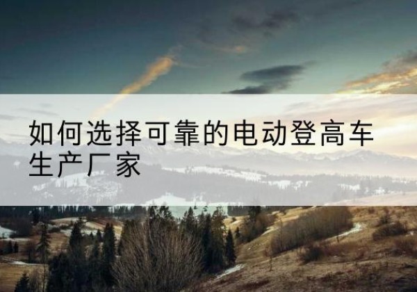 梅州电动登高车厂家-如何选择可靠的电动登高车生产厂家
