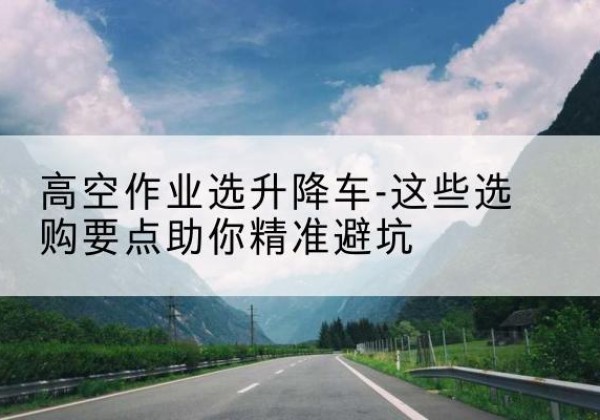 梅州升降车厂家-高空作业选升降车-这些选购要点助你*避坑