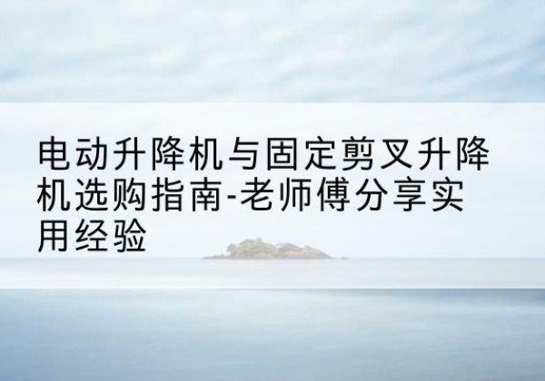 梅州电动升降机怎么选-电动升降机与固定剪叉升降机选购指南-老师傅分享实用经验