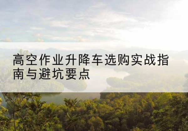 梅州升降车怎么选-高空作业升降车选购实战指南与避坑要点