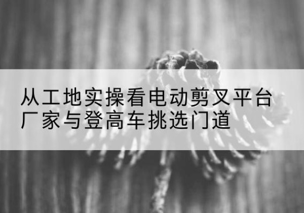 梅州电动剪叉升降平台厂家-从工地实操看电动剪叉平台厂家与登高车挑选门道