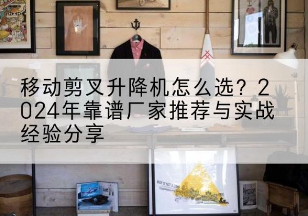 梅州升降平台厂家推荐-移动剪叉升降机怎么选？2024年靠谱厂家推荐与实战经验分享