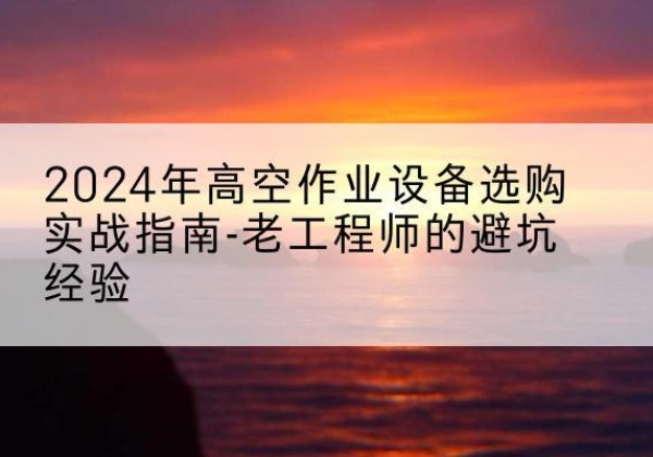 梅州高空作业升降机厂家推荐-2024年高空作业设备选购实战指南-老工程师的避坑经验